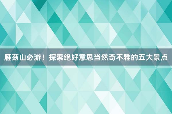 雁荡山必游！探索绝好意思当然奇不雅的五大景点